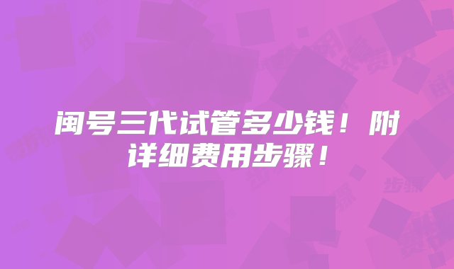 闽号三代试管多少钱！附详细费用步骤！