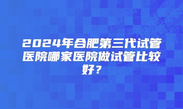 2024年合肥第三代试管医院哪家医院做试管比较好？