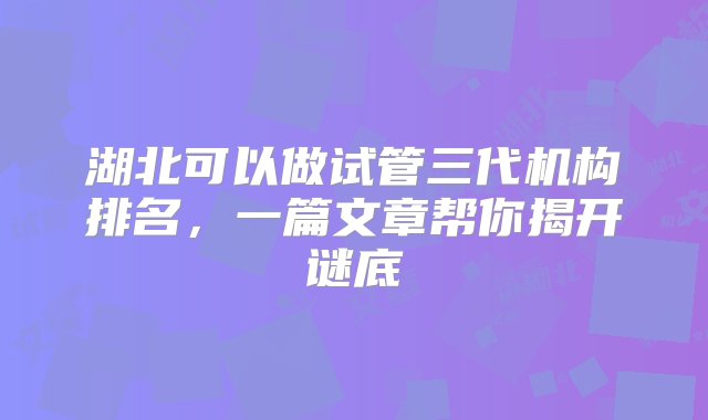 湖北可以做试管三代机构排名，一篇文章帮你揭开谜底