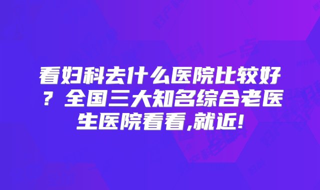 看妇科去什么医院比较好？全国三大知名综合老医生医院看看,就近!