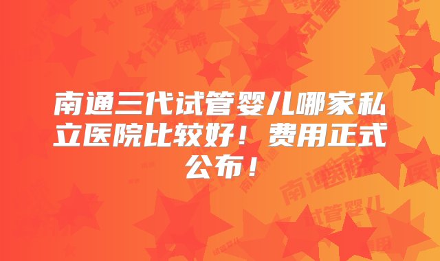 南通三代试管婴儿哪家私立医院比较好！费用正式公布！