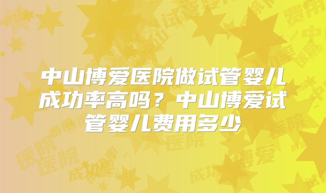 中山博爱医院做试管婴儿成功率高吗？中山博爱试管婴儿费用多少