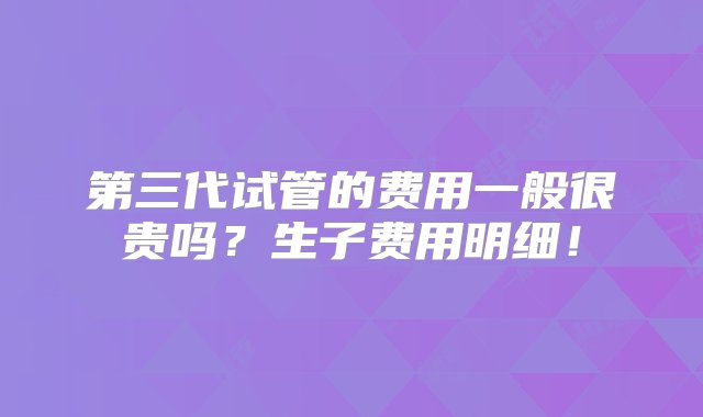 第三代试管的费用一般很贵吗？生子费用明细！