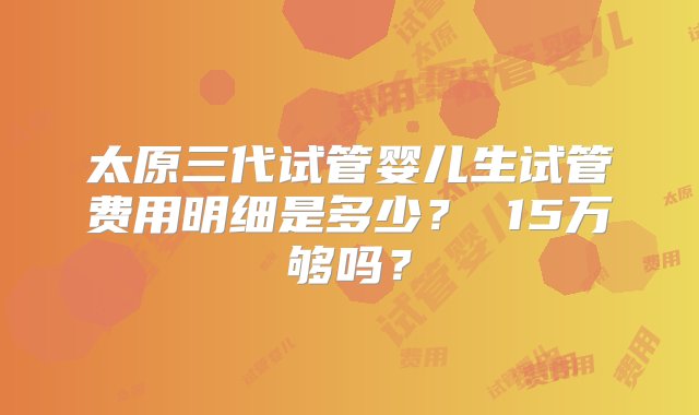 太原三代试管婴儿生试管费用明细是多少？ 15万够吗？