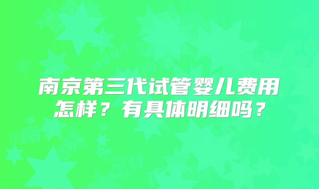 南京第三代试管婴儿费用怎样？有具体明细吗？