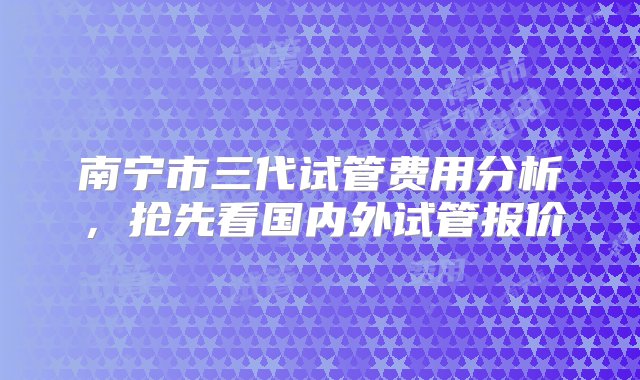 南宁市三代试管费用分析，抢先看国内外试管报价