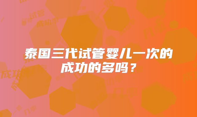 泰国三代试管婴儿一次的成功的多吗？