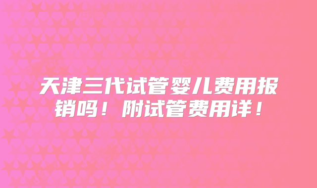 天津三代试管婴儿费用报销吗！附试管费用详！