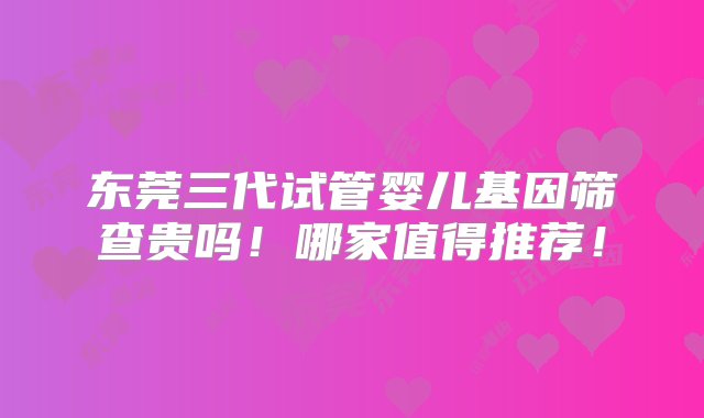 东莞三代试管婴儿基因筛查贵吗！哪家值得推荐！