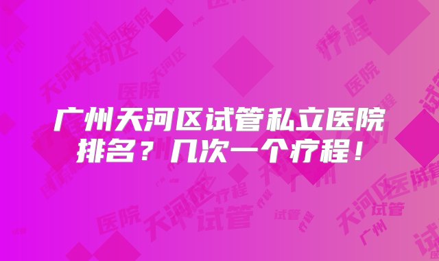 广州天河区试管私立医院排名？几次一个疗程！