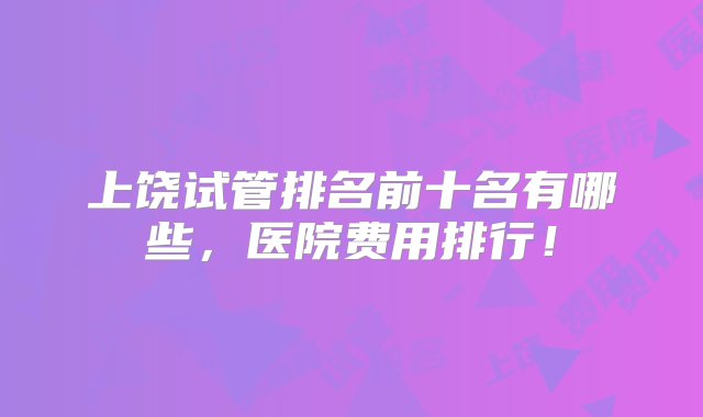 上饶试管排名前十名有哪些，医院费用排行！