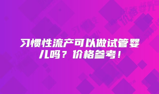 习惯性流产可以做试管婴儿吗？价格参考！