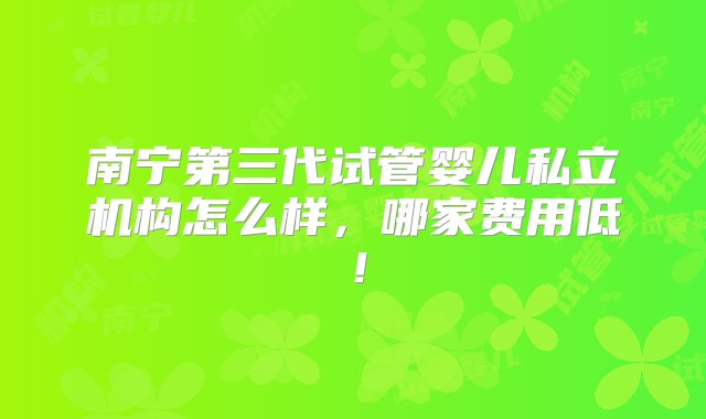 南宁第三代试管婴儿私立机构怎么样，哪家费用低！