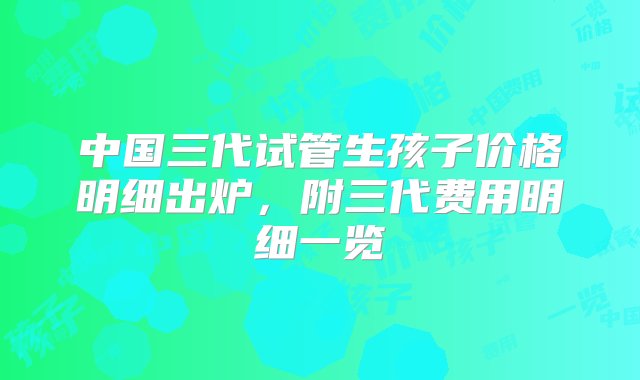 中国三代试管生孩子价格明细出炉，附三代费用明细一览