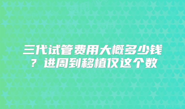 三代试管费用大概多少钱？进周到移植仅这个数