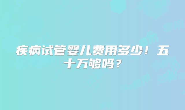 疾病试管婴儿费用多少！五十万够吗？