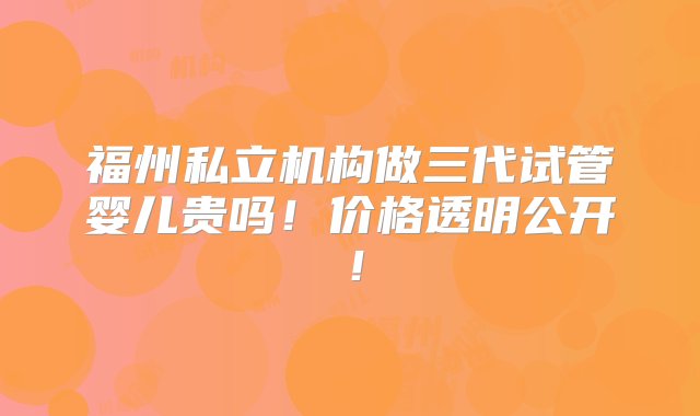 福州私立机构做三代试管婴儿贵吗！价格透明公开！