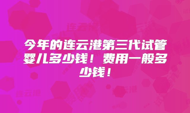 今年的连云港第三代试管婴儿多少钱！费用一般多少钱！