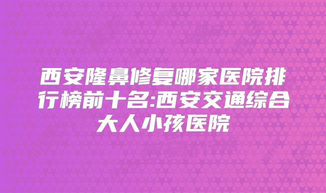 西安隆鼻修复哪家医院排行榜前十名:西安交通综合大人小孩医院