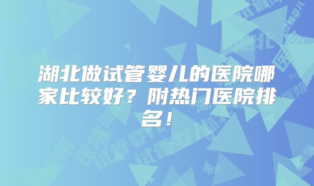 湖北做试管婴儿的医院哪家比较好？附热门医院排名！