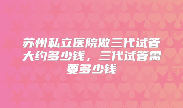 苏州私立医院做三代试管大约多少钱，三代试管需要多少钱