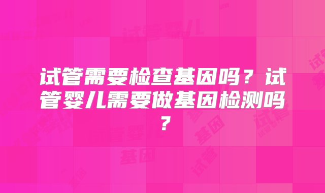 试管需要检查基因吗？试管婴儿需要做基因检测吗？