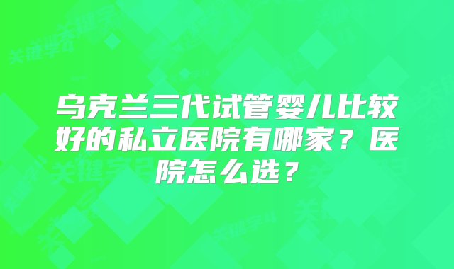 乌克兰三代试管婴儿比较好的私立医院有哪家？医院怎么选？