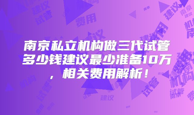 南京私立机构做三代试管多少钱建议最少准备10万，相关费用解析！