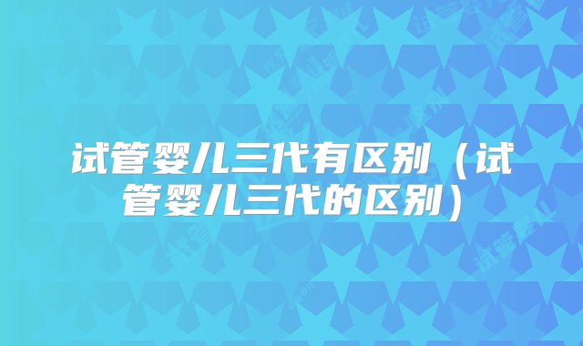 试管婴儿三代有区别（试管婴儿三代的区别）