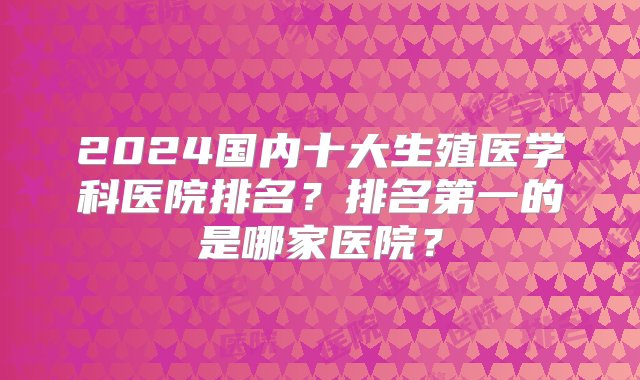 2024国内十大生殖医学科医院排名？排名第一的是哪家医院？