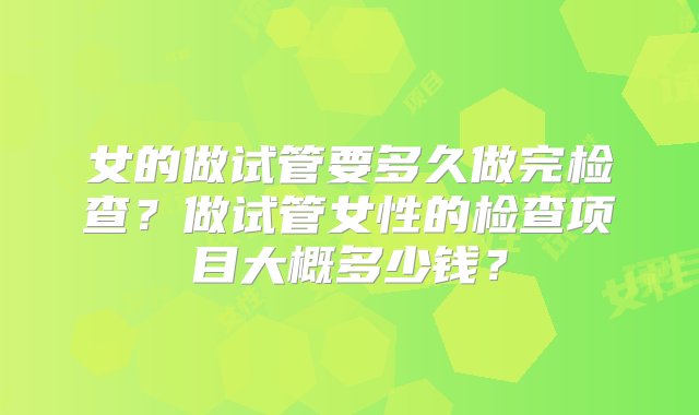 女的做试管要多久做完检查？做试管女性的检查项目大概多少钱？