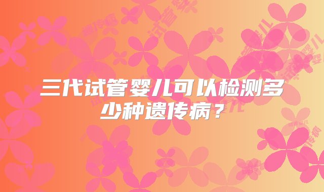 三代试管婴儿可以检测多少种遗传病？