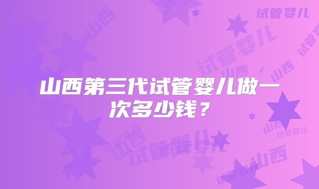 山西第三代试管婴儿做一次多少钱？