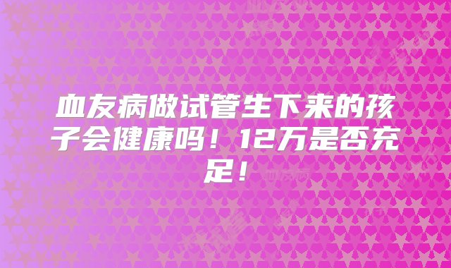 血友病做试管生下来的孩子会健康吗！12万是否充足！