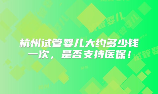 杭州试管婴儿大约多少钱一次，是否支持医保！