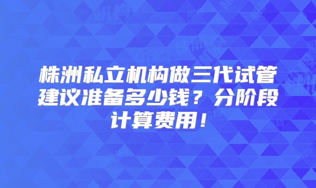 株洲私立机构做三代试管建议准备多少钱？分阶段计算费用！