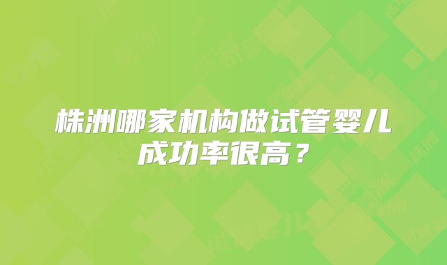 株洲哪家机构做试管婴儿成功率很高？