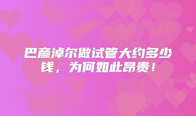 巴彦淖尔做试管大约多少钱，为何如此昂贵！