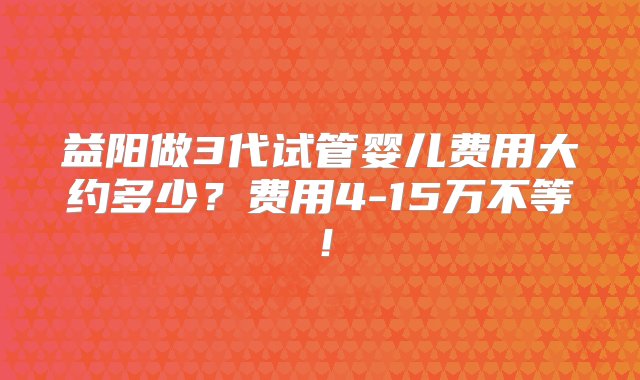 益阳做3代试管婴儿费用大约多少？费用4-15万不等！