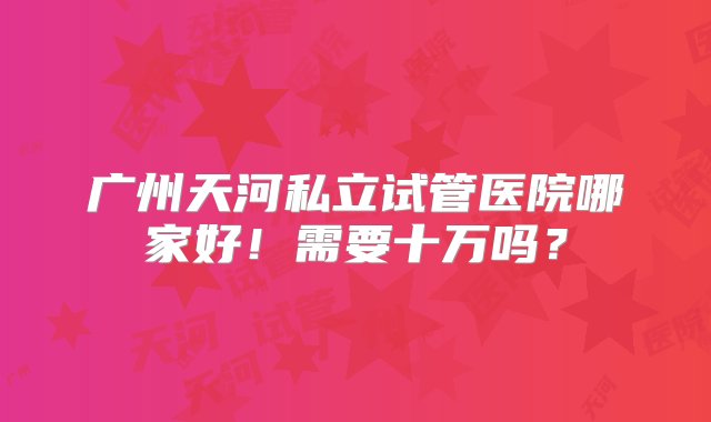 广州天河私立试管医院哪家好！需要十万吗？