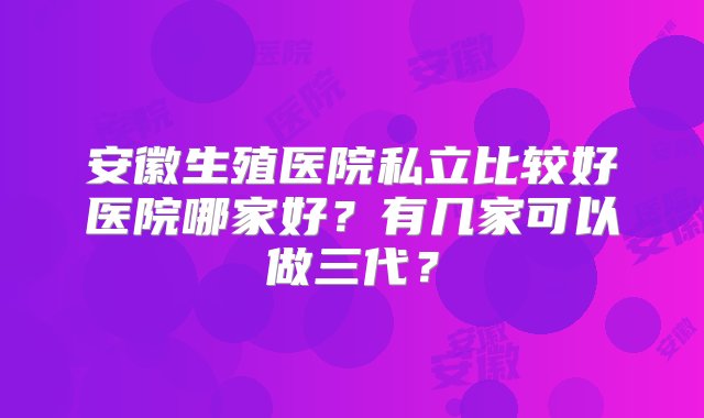 安徽生殖医院私立比较好医院哪家好？有几家可以做三代？