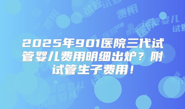 2025年901医院三代试管婴儿费用明细出炉？附试管生子费用！