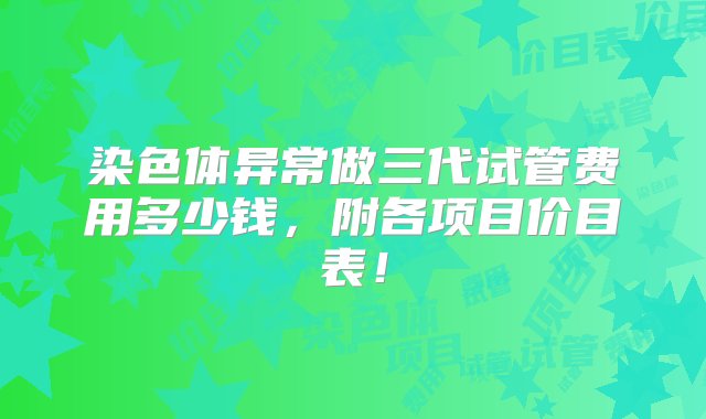 染色体异常做三代试管费用多少钱，附各项目价目表！