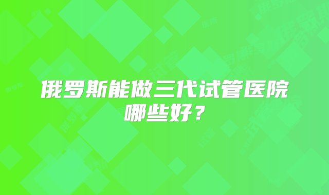 俄罗斯能做三代试管医院哪些好？