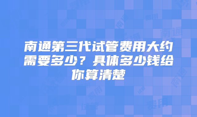 南通第三代试管费用大约需要多少？具体多少钱给你算清楚