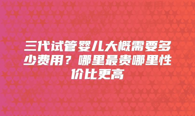 三代试管婴儿大概需要多少费用？哪里最贵哪里性价比更高