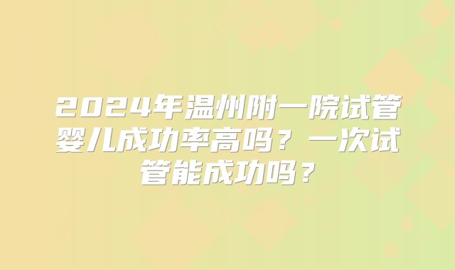 2024年温州附一院试管婴儿成功率高吗？一次试管能成功吗？