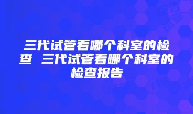 三代试管看哪个科室的检查 三代试管看哪个科室的检查报告