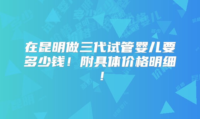 在昆明做三代试管婴儿要多少钱！附具体价格明细！