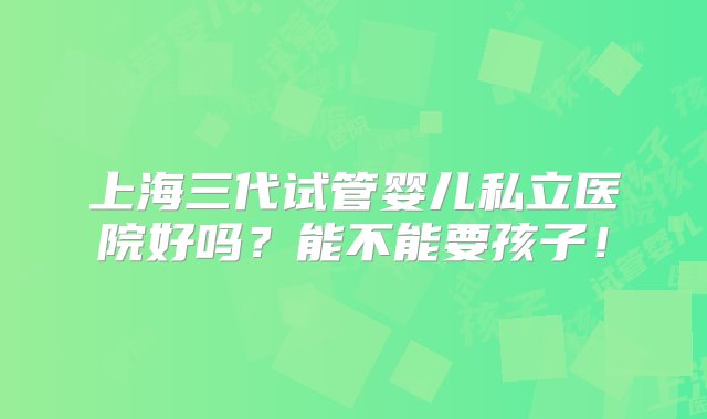 上海三代试管婴儿私立医院好吗？能不能要孩子！